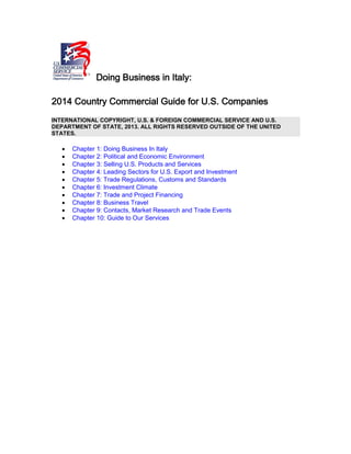 Doing Business in Italy:
2014 Country Commercial Guide for U.S. Companies
INTERNATIONAL COPYRIGHT, U.S. & FOREIGN COMMERCIAL SERVICE AND U.S.
DEPARTMENT OF STATE, 2013. ALL RIGHTS RESERVED OUTSIDE OF THE UNITED
STATES.
 Chapter 1: Doing Business In Italy
 Chapter 2: Political and Economic Environment
 Chapter 3: Selling U.S. Products and Services
 Chapter 4: Leading Sectors for U.S. Export and Investment
 Chapter 5: Trade Regulations, Customs and Standards
 Chapter 6: Investment Climate
 Chapter 7: Trade and Project Financing
 Chapter 8: Business Travel
 Chapter 9: Contacts, Market Research and Trade Events
 Chapter 10: Guide to Our Services
 