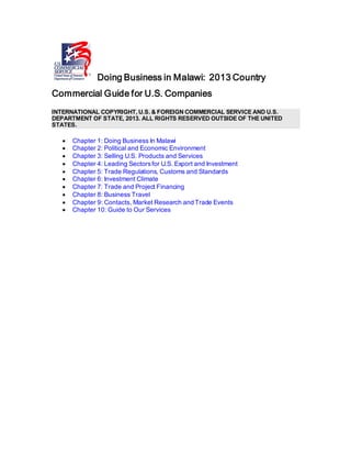 Doing Business in Malawi: 2013 Country
Commercial Guide for U.S. Companies
INTERNATIONAL COPYRIGHT, U.S. & FOREIGN COMMERCIAL SERVICE AND U.S.
DEPARTMENT OF STATE, 2013. ALL RIGHTS RESERVED OUTSIDE OF THE UNITED
STATES.
• Chapter 1: Doing Business In Malawi
• Chapter 2: Political and Economic Environment
• Chapter 3: Selling U.S. Products and Services
• Chapter 4: Leading Sectorsfor U.S. Export and Investment
• Chapter 5: Trade Regulations, Customs and Standards
• Chapter 6: Investment Climate
• Chapter 7: Trade and Project Financing
• Chapter 8: Business Travel
• Chapter 9: Contacts, Market Research and Trade Events
• Chapter 10: Guide to Our Services
 