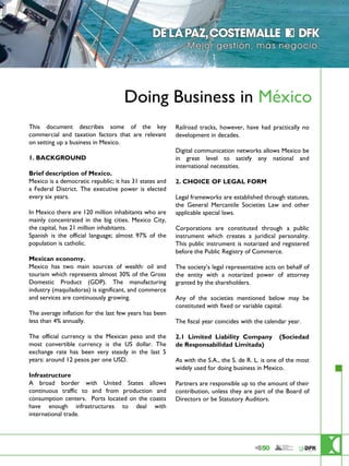Doing Business in México
                        This document describes some of the key                                                     Railroad tracks, however, have had practically no
                        commercial and taxation factors that are relevant                                           development in decades.
                        on setting up a business in Mexico.
                                                                                                                    Digital communication networks allows Mexico be
                        1. BACKGROUND                                                                               in great level to satisfy any national and
                                                                                                                    international necessities.
                        Brief description of Mexico.
                        Mexico is a democratic republic; it has 31 states and                                       2. CHOICE OF LEGAL FORM
                        a Federal District. The executive power is elected
                        every six years.                                                                            Legal frameworks are established through statutes,
                                                                                                                    the General Mercantile Societies Law and other
                        In Mexico there are 120 million inhabitants who are                                         applicable special laws.
                        mainly concentrated in the big cities. Mexico City,
                        the capital, has 21 million inhabitants.                                                    Corporations are constituted through a public
                        Spanish is the official language; almost 97% of the                                         instrument which creates a juridical personality.
                        population is catholic.                                                                     This public instrument is notarized and registered
                                                                                                                    before the Public Registry of Commerce.
                        Mexican economy.
                        Mexico has two main sources of wealth: oil and                                              The society’s legal representative acts on behalf of
                        tourism which represents almost 30% of the Gross                                            the entity with a notarized power of attorney
                        Domestic Product (GDP). The manufacturing                                                   granted by the shareholders.
                        industry (maquiladoras) is significant, and commerce
                        and services are continuously growing.                                                      Any of the societies mentioned below may be
                                                                                                                    constituted with fixed or variable capital.
                        The average inflation for the last few years has been
                        less than 4% annually.                                                                      The fiscal year coincides with the calendar year.

                        The official currency is the Mexican peso and the                                           2.1 Limited Liability Company           (Sociedad
                        most convertible currency is the US dollar. The                                             de Responsabilidad Limitada)
                        exchange rate has been very steady in the last 5
                        years: around 12 pesos per one USD.                                                         As with the S.A., the S. de R. L. is one of the most
                                                                                                                    widely used for doing business in Mexico.
                        Infrastructure
                        A broad border with United States allows                                                    Partners are responsible up to the amount of their
                        continuous traffic to and from production and                                               contribution, unless they are part of the Board of
                        consumption centers. Ports located on the coasts                                            Directors or be Statutory Auditors.
                        have enough infrastructures to deal with
                        international trade.




De la Paz, Costemalle DFK,SC es una entidad legal autónoma e independiente que forma parte de DFK Internacional.
 