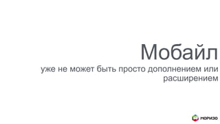 Мобайл
уже не может быть просто дополнением или
расширением
 
