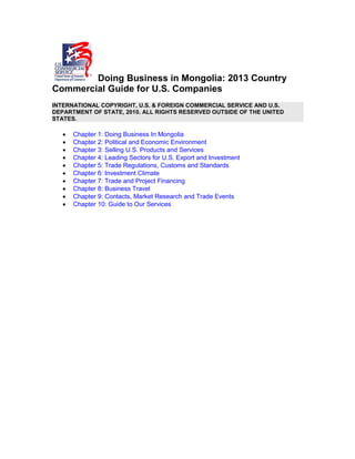 Doing Business in Mongolia: 2013 Country
Commercial Guide for U.S. Companies
INTERNATIONAL COPYRIGHT, U.S. & FOREIGN COMMERCIAL SERVICE AND U.S.
DEPARTMENT OF STATE, 2010. ALL RIGHTS RESERVED OUTSIDE OF THE UNITED
STATES.
• Chapter 1: Doing Business In Mongolia
• Chapter 2: Political and Economic Environment
• Chapter 3: Selling U.S. Products and Services
• Chapter 4: Leading Sectors for U.S. Export and Investment
• Chapter 5: Trade Regulations, Customs and Standards
• Chapter 6: Investment Climate
• Chapter 7: Trade and Project Financing
• Chapter 8: Business Travel
• Chapter 9: Contacts, Market Research and Trade Events
• Chapter 10: Guide to Our Services
 