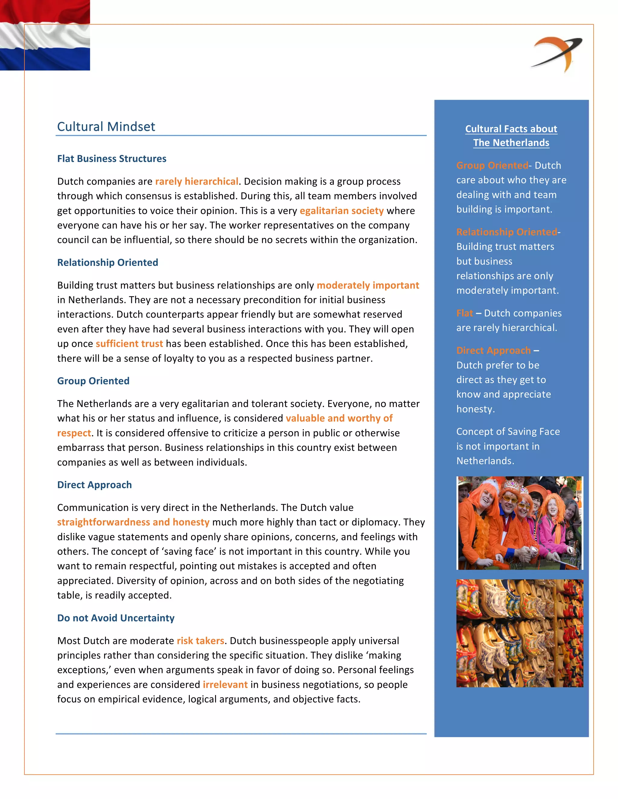  
	
  
	
  
	
  
	
  
Cultural	
  Mindset	
  	
  
Flat	
  Business	
  Structures	
  
Dutch	
  companies	
  are	
  rarely	
  hierarchical.	
  Decision	
  making	
  is	
  a	
  group	
  process	
  
through	
  which	
  consensus	
  is	
  established.	
  During	
  this,	
  all	
  team	
  members	
  involved	
  
get	
  opportunities	
  to	
  voice	
  their	
  opinion.	
  This	
  is	
  a	
  very	
  egalitarian	
  society	
  where	
  
everyone	
  can	
  have	
  his	
  or	
  her	
  say.	
  The	
  worker	
  representatives	
  on	
  the	
  company	
  
council	
  can	
  be	
  influential,	
  so	
  there	
  should	
  be	
  no	
  secrets	
  within	
  the	
  organization.	
  
Relationship	
  Oriented	
  	
  
Building	
  trust	
  matters	
  but	
  business	
  relationships	
  are	
  only	
  moderately	
  important	
  
in	
  Netherlands.	
  They	
  are	
  not	
  a	
  necessary	
  precondition	
  for	
  initial	
  business	
  
interactions.	
  Dutch	
  counterparts	
  appear	
  friendly	
  but	
  are	
  somewhat	
  reserved	
  
even	
  after	
  they	
  have	
  had	
  several	
  business	
  interactions	
  with	
  you.	
  They	
  will	
  open	
  
up	
  once	
  sufficient	
  trust	
  has	
  been	
  established.	
  Once	
  this	
  has	
  been	
  established,	
  
there	
  will	
  be	
  a	
  sense	
  of	
  loyalty	
  to	
  you	
  as	
  a	
  respected	
  business	
  partner.	
  
Group	
  Oriented	
  
The	
  Netherlands	
  are	
  a	
  very	
  egalitarian	
  and	
  tolerant	
  society.	
  Everyone,	
  no	
  matter	
  
what	
  his	
  or	
  her	
  status	
  and	
  influence,	
  is	
  considered	
  valuable	
  and	
  worthy	
  of	
  
respect.	
  It	
  is	
  considered	
  offensive	
  to	
  criticize	
  a	
  person	
  in	
  public	
  or	
  otherwise	
  
embarrass	
  that	
  person.	
  Business	
  relationships	
  in	
  this	
  country	
  exist	
  between	
  
companies	
  as	
  well	
  as	
  between	
  individuals.	
  
Direct	
  Approach	
  	
  
Communication	
  is	
  very	
  direct	
  in	
  the	
  Netherlands.	
  The	
  Dutch	
  value	
  
straightforwardness	
  and	
  honesty	
  much	
  more	
  highly	
  than	
  tact	
  or	
  diplomacy.	
  They	
  
dislike	
  vague	
  statements	
  and	
  openly	
  share	
  opinions,	
  concerns,	
  and	
  feelings	
  with	
  
others.	
  The	
  concept	
  of	
  ‘saving	
  face’	
  is	
  not	
  important	
  in	
  this	
  country.	
  While	
  you	
  
want	
  to	
  remain	
  respectful,	
  pointing	
  out	
  mistakes	
  is	
  accepted	
  and	
  often	
  
appreciated.	
  Diversity	
  of	
  opinion,	
  across	
  and	
  on	
  both	
  sides	
  of	
  the	
  negotiating	
  
table,	
  is	
  readily	
  accepted.	
  
Do	
  not	
  Avoid	
  Uncertainty	
  
Most	
  Dutch	
  are	
  moderate	
  risk	
  takers.	
  Dutch	
  businesspeople	
  apply	
  universal	
  
principles	
  rather	
  than	
  considering	
  the	
  specific	
  situation.	
  They	
  dislike	
  ‘making	
  
exceptions,’	
  even	
  when	
  arguments	
  speak	
  in	
  favor	
  of	
  doing	
  so.	
  Personal	
  feelings	
  
and	
  experiences	
  are	
  considered	
  irrelevant	
  in	
  business	
  negotiations,	
  so	
  people	
  
focus	
  on	
  empirical	
  evidence,	
  logical	
  arguments,	
  and	
  objective	
  facts.	
  	
  
	
  
Cultural	
  Facts	
  about	
  
The	
  Netherlands	
  
Group	
  Oriented-­‐	
  Dutch	
  
care	
  about	
  who	
  they	
  are	
  
dealing	
  with	
  and	
  team	
  
building	
  is	
  important.	
  
Relationship	
  Oriented-­‐	
  
Building	
  trust	
  matters	
  
but	
  business	
  
relationships	
  are	
  only	
  
moderately	
  important.	
  
Flat	
  –	
  Dutch	
  companies	
  
are	
  rarely	
  hierarchical.	
  
Direct	
  Approach	
  –	
  
Dutch	
  prefer	
  to	
  be	
  
direct	
  as	
  they	
  get	
  to	
  
know	
  and	
  appreciate	
  
honesty.	
  
Concept	
  of	
  Saving	
  Face	
  
is	
  not	
  important	
  in	
  
Netherlands.	
  
	
  
	
  
	
  
 