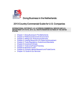 Doing Business in the Netherlands:
2013 Country Commercial Guide for U.S. Companies
INTERNATIONAL COPYRIGHT, U.S. & FOREIGN COMMERCIAL SERVICE AND U.S.
DEPARTMENT OF STATE, 2010. ALL RIGHTS RESERVED OUTSIDE OF THE UNITED
STATES.
• Chapter 1: Doing Business In The Netherlands
• Chapter 2: Political and Economic Environment
• Chapter 3: Selling U.S. Products and Services
• Chapter 4: Leading Sectorsfor U.S. Export and Investment
• Chapter 5: Trade Regulations, Customs and Standards
• Chapter 6: Investment Climate
• Chapter 7: Trade and Project Financing
• Chapter 8: Business Travel
• Chapter 9: Contacts, Market Research and Trade Events
• Chapter 10: Guide to Our Services
 
