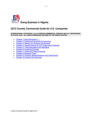 ~ 1 ~
Country Commercial Guide for Nigeria 2013
Doing Business in Nigeria:
2013 Country Commercial Guide for U.S. Companies
INTERNATIONAL COPYRIGHT, U.S. & FOREIGN COMMERCIAL SERVICE AND U.S. DEPARTMENT
OF STATE, 2010. ALL RIGHTS RESERVED OUTSIDE OF THE UNITED STATES.
• Chapter 1: Doing Business In …
• Chapter 2: Political and Economic Environment
• Chapter 3: Selling U.S. Products and Services
• Chapter 4: Leading Sectors for U.S. Export and Investment
• Chapter 5: Trade Regulations and Standards
• Chapter 6: Investment Climate
• Chapter 7: Trade and Project Financing
• Chapter 8: Business Travel
• Chapter 9: Contacts, Market Research and Trade Events
• Chapter 10: Guide to Our Services
 