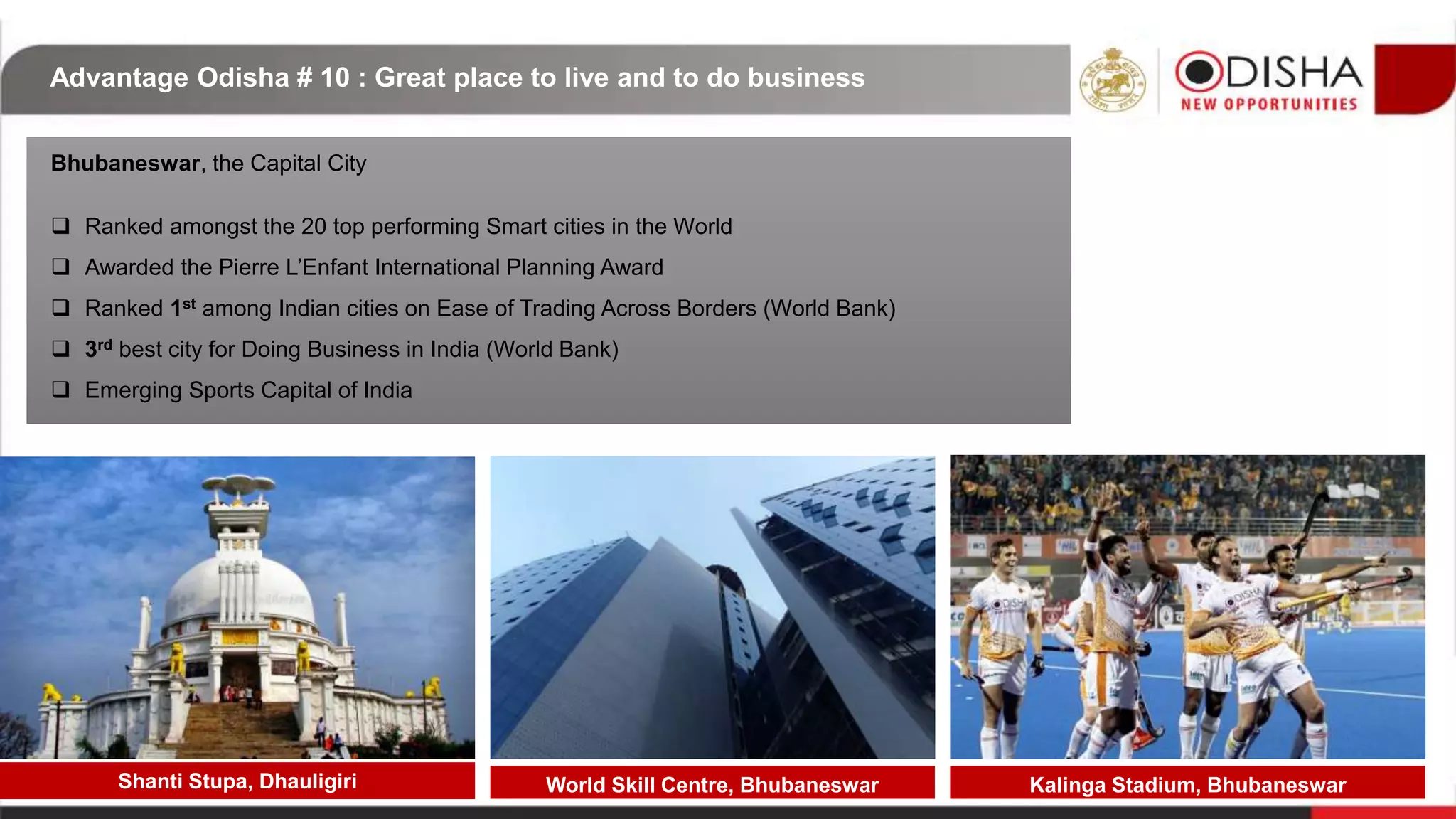 Advantage Odisha # 10 : Great place to live and to do business
Bhubaneswar, the Capital City
 Ranked amongst the 20 top performing Smart cities in the World
 Awarded the Pierre L’Enfant International Planning Award
 Ranked 1st among Indian cities on Ease of Trading Across Borders (World Bank)
 3rd best city for Doing Business in India (World Bank)
 Emerging Sports Capital of India
Shanti Stupa, Dhauligiri Kalinga Stadium, BhubaneswarWorld Skill Centre, Bhubaneswar
 