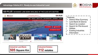 Advantage Odisha # 9 : Ready-to-use Industrial Land
Industrial Estates:
505 Square Km
GO PLUS: GIS BASED LAND BANK AVAILABLE AT THE CLICK OF A BUTTON
112 estates
Industrial Land Bank:
Features:
• District Wise Summary
• Land Bank At Glance
• Search by Location
• Search for Plot Around
Utilities
• Existing Industries
Information
 