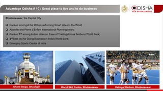 Advantage Odisha # 10 : Great place to live and to do business
Bhubaneswar, the Capital City
 Ranked amongst the 20 top performing Smart cities in the World
 Awarded the Pierre L’Enfant International Planning Award
 Ranked 1st among Indian cities on Ease of Trading Across Borders (World Bank)
 3rd best city for Doing Business in India (World Bank)
 Emerging Sports Capital of India
Shanti Stupa, Dhauligiri Kalinga Stadium, BhubaneswarWorld Skill Centre, Bhubaneswar
 