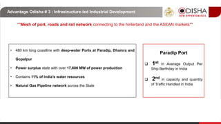**Mesh of port, roads and rail network connecting to the hinterland and the ASEAN markets**
• 480 km long coastline with deep-water Ports at Paradip, Dhamra and
Gopalpur
• Power surplus state with over 17,600 MW of power production
• Contains 11% of India’s water resources
• Natural Gas Pipeline network across the State
Advantage Odisha # 3 : Infrastructure-led Industrial Development
Paradip Port
 1st in Average Output Per
Ship Berthday in India
 2nd in capacity and quantity
of Traffic Handled in India
 