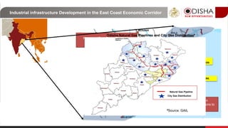 Industrial infrastructure Development in the East Coast Economic Corridor
East Coast
Economic
Corridor4. DERAS SEA FOOD PARK
2. KNIMZ
1. Angul Aluminium
Park, Angul
5. PCPIR
3. INFOVALLEY
6. PLASTICS PARK
7. DHAMRA
INVESTMENT REGION
Proposed Talcher-Kalinganagar-
Paradip Railways
Proposed National Waterway 5
connecting Industrial regions to Ports
at Dhamra and Paradip
National Highway 16, part of the Golden
Quadrilateral, connecting the Industrial regions to
the National Road network
Proposed East Coast Economic
Corridor
Natural Gas Pipeline
City Gas Distribution
Odisha Natural Gas Pipelines and City Gas Distribution#
#Source: GAIL
 