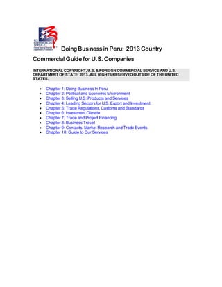Doing Business in Peru: 2013 Country
Commercial Guide for U.S. Companies
INTERNATIONAL COPYRIGHT, U.S. & FOREIGN COMMERCIAL SERVICE AND U.S.
DEPARTMENT OF STATE, 2013. ALL RIGHTS RESERVED OUTSIDE OF THE UNITED
STATES.
• Chapter 1: Doing Business In Peru
• Chapter 2: Political and Economic Environment
• Chapter 3: Selling U.S. Products and Services
• Chapter 4: Leading Sectorsfor U.S. Export and Investment
• Chapter 5: Trade Regulations, Customs and Standards
• Chapter 6: Investment Climate
• Chapter 7: Trade and Project Financing
• Chapter 8: Business Travel
• Chapter 9: Contacts, Market Research and Trade Events
• Chapter 10: Guide to Our Services
 