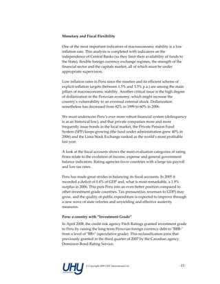 Monetary and Fiscal Flexibility 

One of the most important indicators of macroeconomic stability is a low 
inflation rate. This analysis is completed with indicators on the 
independence of Central Banks (so they limit their availability of funds to 
the State), flexible foreign currency exchange regimes, the strength of the 
financial sector and the capitals market, all of which must be under 
appropriate supervision.  
 
Low inflation rates in Peru since the nineties and its efficient scheme of 
explicit inflation targets (between 1.5% and 3.5% p.a.) are among the main 
pillars of macroeconomic stability. Another critical issue is the high degree 
of dollarization in the Peruvian economy, which might increase the 
country’s vulnerability to an eventual external shock. Dollarization 
nonetheless has decreased from 82% in 1999 to 60% in 2006.  
 
We must underscore Peru’s ever more robust financial system (delinquency 
is at an historical low), and that private companies more and more 
frequently issue bonds in the local market, the Private Pension Fund 
System (SPP) keeps growing (the fund under administration grew 40% in 
2006) and the Lima Stock Exchange ranked as the world’s most profitable 
last year. 
 
A look at the fiscal accounts shows the main evaluation categories of rating 
firms relate to the evolution of income, expense and general government 
balance indicators. Rating agencies favor countries with a large tax payroll 
and low tax rates.  
 
Peru has made great strides in balancing its fiscal accounts. In 2005 it 
recorded a deficit of 0.4% of GDP and, what is most remarkable, a 1.9% 
surplus in 2006. This puts Peru into an even better position compared to 
other investment grade countries. Tax pressure(tax revenues to GDP) may 
grow, and the quality of public expenditure is expected to improve through 
a new wave of state reforms and unyielding and effective austerity 
measures. 
 
Peru: a country with “Investment Grade” 
In April 2008, the credit risk agency Fitch Ratings granted investment grade 
to Peru by raising the long‐term Peruvian foreign currency debt to ʺBBB‐ʺ 
from a level of ʺBB+ʺ (speculative grade). This reclassification joins that 
previously granted in the third quarter of 2007 by the Canadian agency 
Dominion Bond Rating Service.  
 



              © Copyright 2009 UHY International Ltd                     ‐11‐
 
