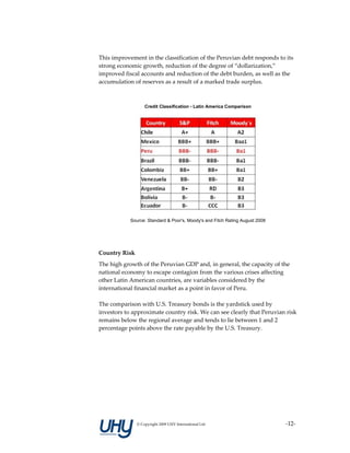 This improvement in the classification of the Peruvian debt responds to its 
strong economic growth, reduction of the degree of “dollarization,” 
improved fiscal accounts and reduction of the debt burden, as well as the 
accumulation of reserves as a result of a marked trade surplus.  
 

                    Credit Classification - Latin America Comparison




            Source: Standard & Poor's, Moody's and Fitch Rating August 2008


 
 
Country Risk 
The high growth of the Peruvian GDP and, in general, the capacity of the 
national economy to escape contagion from the various crises affecting 
other Latin American countries, are variables considered by the 
international financial market as a point in favor of Peru. 
 
The comparison with U.S. Treasury bonds is the yardstick used by 
investors to approximate country risk. We can see clearly that Peruvian risk 
remains below the regional average and tends to lie between 1 and 2 
percentage points above the rate payable by the U.S. Treasury.  
 
 
 
 
 
 
 
 
 


                © Copyright 2009 UHY International Ltd                        ‐12‐
 