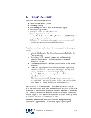3.       Foreign investment
Peru offers the following advantages:  
     • Stable macroeconomic climate 
     • Monetary stability 
     • Less country‐risk than in other countries in the region  
     • Investment opportunities  
     • Variety of human and natural resources 
     • Excellent geographic location 
     • Andean Trade Promotion and Drug Eradication Act (ATPDEA) and 
        other integration incentives.  
     • Political will which favours attracting investment attraction and 
        sustaining responsible economic administration.  
      
Peru offers investors several sectors with clear comparative advantages, 
such as: 
     •   Mining ‐ It is the sector that it contributes more to the total of the 
         Peruvian exports; 
     •   Agriculture ‐ With a series of projects, and with capacity for 
         agricultural cultures, the climate allows it to be harvested 
         throughout the year; 
     •   Fishing and aquaculture ‐ offering a great diversity of sustainable 
         resources; 
     •   Textile and apparel production ‐ specialising in the high quality, 
         with raw materials like cotton and wool of alpaca, among others; 
         offering contributions to manufacturing industry; 
     •   Tourism ‐ With different archaeological sites, cultural centers and 
         natural sites to visit; 
     •   Other important areas with development expectations are the 
         forestry industry and use of Peruvian biodiversity. Also important 
         is the supply of a skilled workforce at competitive prices. 
      
With the arrival of the natural gas of Camisea, Peru hopes to obtain a 
reduction of the deficit of the trade balance of hydrocarbons of around USS 
500 million. It also expects to consolidate the project of export of the natural 
gas. Camisea is an important change in this Sector, increasing significantly 
the local supply of fuels, delivered to a group of industrial clients by means 
of a network of natural gas distribution in Lima. 
Investment opportunities in infrastructure have been promoted by 
Proinversion (approximately USD 5 billion), especially through the 




                © Copyright 2009 UHY International Ltd                      ‐14‐
 