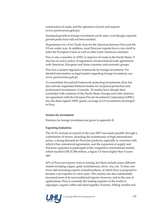 construction of roads, and the operation of ports and airports 
(www.proinversion.gob.pe). 
Sustained growth in foreign investment can be seen, even though expected 
growth peaks have still not been reached. 
Negotiations for a Free Trade Area for the Americas between Peru and the 
US are under way. In addition, most Peruvian exports have a zero tariff to 
enter the European Union as well as other Latin American countries.  
Peru is also a member of APEC to improve its trade in the Pacific Basin. It 
also has an active policy of negotiation of international trade agreements 
with American, European and Asian countries and economic groups.  
Peru has a modern legislative framework for foreign investment. For 
detailed information on legal matters regarding foreign investment, see: 
www.proinversion.gob.pe.   
To consolidate the judicial framework protecting investments, Peru has 
also actively negotiated bilateral treaties for reciprocal promotion and 
protectionof investments. Currently, 32 treaties have already been 
concluded with countries of the Pacific Basin, Europe and Latin America. 
An agreement with the Overseas Private Investment Corporation (OPIC) 
has also been signed. OPIC grants coverage to US investments developed 
in Peru.  
 
Sectors for investment 
Statistics for foreign investment are given in appendix II. 

Exporting Industries 
The 16.3% increase in exports in the year 2007 was made possible through a 
combination of factors, including the maintenance of high international 
prices, a strong demand for Peruvian products, especially in countries with 
which it has commercial agreements, and the expansion of supply and 
Peruvian capacities to participate in the competitive international market, 
which reached US$ 27,586 million, a figure 3.5 times higher than 5 years 
ago.  
 
62% of Peruvian exports were in mining, but these include many different 
metals including copper, gold, molybdenum, silver, zinc, etc. To that, one 
must add increasing exports of hydrocarbons, of which Peru is projected to 
become a net exporter in a few years. The country has also substantially 
increased most of its non‐traditional exports, however, and in the case of 
agribusiness, Peru is currently the leading exporter in the world of 
asparagus, organic coffee and dried paprika. Forestry, fishing, textiles and 



               © Copyright 2009 UHY International Ltd                    ‐15‐
 