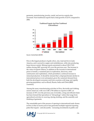 garments, manufacturing, jewelry, metal, and service exports also 
increased. Non‐traditional exports had a total growth of 22.5% compared to 
2006.  

                      Traditional Exports And Non Traditional  
                                   (US$ millions) 




Source: Central Bank (BCRP)


 
Peru is the largest producer of gold, silver, zinc, lead and tin in Latin 
America, and is second in copper and molybdenum, while also producing 
lesser‐known metals. Mining exports amounted to about US$ 17,031 
million during 2007, growing 16% over the previous year. The increase in 
the value of exports reflects, in addition to the increase in international 
prices of metals, a sustained pace in exploration, discovery, mine 
construction and exploitation, which permitted a continual increase in 
mineral production. It should be stressed that a disproportionate decline in 
international prices is not anticipated, given the sustained demand from 
both the developed economies and from countries with large and rapidly 
growing population, such as Brazil, Russia, India and China (BRIC 
countries).  

Among the many manufacturing activities in Peru, the textile and clothing 
sectors stand out, with over US$ 1,730 million in exports in 2007, an 
increase of 18% over the previous year. In textiles, a long and efficient chain 
has been formed that specializes in ʺfull packageʺ orders that range from 
agricultural activities to weaving, dyeing, knitting, and the assembly and 
finishing of garments.  
 
The remarkable part of the process of opening to international trade chosen 
in Peru is that in recent years it has generated multiple regional exporting 
poles that require ‐ and also justify ‐ increasing investments in public and 


                 © Copyright 2009 UHY International Ltd                    ‐16‐
 