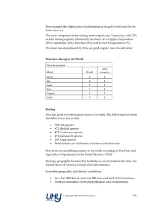 Peru occupies the eighth place of production in the gold world and first in 
Latin America. 
The main companies in the mining sector exports are: Yanacocha, with 25% 
of total mining exports; followed by Southern Peru Copper Corporation 
(15%); Antamina (10%); Doe Run (8%); and Barrick Misquichilca (7%). 
The main metals produced by Peru are gold, copper, zinc, tin and silver. 
 

Peruvian mining in the World 

    Place by product 
                                                                 Latin 
    Metal                                        World          America 
    Silver                                           2             2 
    Tin                                              2             1 
    Lead                                             4             1 
    Zinc                                             3             1 
    Copper                                           5             2 
    Gold                                             7             1 

 

Fishing 
Peru has great hydrobiological resource diversity. The following have been 
identified in our sea to date: 

       •750 Fish species 
       •872 Mollusk species 
       •412 Crustacean species 
       •45 Equinoderm species 
       •240 Algae species 
       •Besides there are chelonians, cetaceans and mammals. 
          
Peru is the second fishing country in the world according to The Food and 
Agriculture Organization of the United Nations – FAO. 

Strategic geographic location that facilitates access to markets like Asia, the 
United States of America, Europe and Latin America. 

Favorable geographic and climatic conditions: 

       •       Peru has 3080 km of coast and 900 thousand km2 of territorial sea.  
       •       Plankton abundance (both phytoplankton and zooplankton). 




                      © Copyright 2009 UHY International Ltd                   ‐18‐
 