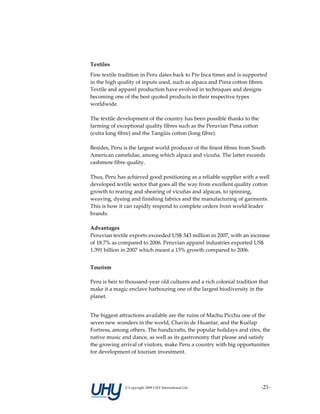  

Textiles 
Fine textile tradition in Peru dates back to Pre Inca times and is supported 
in the high quality of inputs used, such as alpaca and Pima cotton fibres. 
Textile and apparel production have evolved in techniques and designs 
becoming one of the best quoted products in their respective types 
worldwide.  
 
The textile development of the country has been possible thanks to the 
farming of exceptional quality fibres such as the Peruvian Pima cotton 
(extra long fibre) and the Tangüis cotton (long fibre).  
 
Besides, Peru is the largest world producer of the finest fibres from South 
American camelidae, among which alpaca and vicuña. The latter exceeds 
cashmere fibre quality. 
 
Thus, Peru has achieved good positioning as a reliable supplier with a well 
developed textile sector that goes all the way from excellent quality cotton 
growth to rearing and shearing of vicuñas and alpacas, to spinning, 
weaving, dyeing and finishing fabrics and the manufacturing of garments. 
This is how it can rapidly respond to complete orders from world leader 
brands.  
 
Advantages 
Peruvian textile exports exceeded US$ 343 million in 2007, with an increase 
of 18.7% as compared to 2006. Peruvian apparel industries exported US$ 
1.391 billion in 2007 which meant a 15% growth compared to 2006. 
 
Tourism 

Peru is heir to thousand‐year old cultures and a rich colonial tradition that 
make it a magic enclave harbouring one of the largest biodiversity in the 
planet.  


The biggest attractions available are the ruins of Machu Picchu one of the 
seven new wonders in the world, Chavín de Huantar, and the Kuélap 
Fortress, among others. The handicrafts, the popular holidays and rites, the 
native music and dance, as well as its gastronomy that please and satisfy 
the growing arrival of visitors, make Peru a country with big opportunities 
for development of tourism investment.  




               © Copyright 2009 UHY International Ltd                     ‐21‐
 
