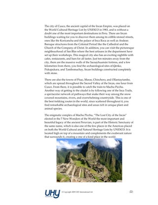 The city of Cusco, the ancient capital of the Incan Empire, was placed on 
the World Cultural Heritage List by UNESCO in 1983, and is without a 
doubt one of the most important destinations in Peru. There are Incan 
buildings waiting for you to discover them among its cobble‐stoned streets, 
ones like the Koricancha and the palace of Inca Roca as well as Andean 
Baroque structures from the Colonial Period like the Cathedral and the 
Church of the Company of Christ. In addition, you can visit the picturesque 
neighbourhood of San Blas where the best artisans in the department have 
set up their workshops. This magical city also has an exciting nightlife with 
cafes, restaurants, and bars for all tastes. Just ten minutes away from the 
city, there are the massive walls of the Sacsayhuamán fortress, and a few 
kilometres from there, you find the archaeological sites of Qenko, 
Pukapukara, and Tambomachay, Incan buildings constructed completely 
with stone. 

There are also the towns of Písac, Maras, Chinchero, and Ollantaytambo, 
which are spread throughout the Sacred Valley of the Incas, one hour from 
Cusco. From there, it is possible to catch the train to Machu Picchu. 
Another way of getting to the citadel is by following one of the Inca Trails, 
a spectacular network of pathways that snake their way among the snow 
covered mountains, rivers, and overwhelming countryside. This is one of 
the best trekking routes in the world, since scattered throughout it, you 
find remarkable archaeological sites and areas rich in unique plant and 
animal species. 

The enigmatic complex of Machu Picchu, “The Lost City of the Incas” 
elected in the 7 New Wonders of the World the most important and 
beautiful legacy of the ancient Peruvian, is part of the Historic Sanctuary of 
the same name, which is also one of the few places in the Americas placed 
on both the World Cultural and Natural Heritage Lists by UNESCO. It is 
located high on top of a mountain and complements the exuberant nature 
that surrounds it, creating a one of a kind place in the world. 




                                                                     


               © Copyright 2009 UHY International Ltd                     ‐22‐
 