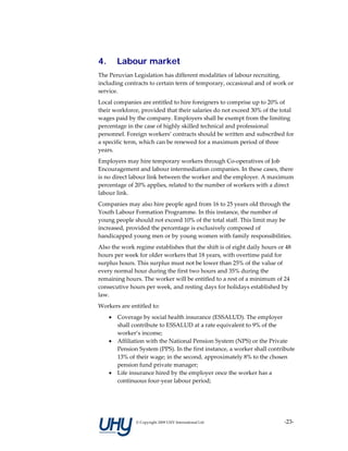 4.       Labour market
The Peruvian Legislation has different modalities of labour recruiting, 
including contracts to certain term of temporary, occasional and of work or 
service. 
Local companies are entitled to hire foreigners to comprise up to 20% of 
their workforce, provided that their salaries do not exceed 30% of the total 
wages paid by the company. Employers shall be exempt from the limiting 
percentage in the case of highly skilled technical and professional 
personnel. Foreign workers’ contracts should be written and subscribed for 
a specific term, which can be renewed for a maximum period of three 
years. 
Employers may hire temporary workers through Co‐operatives of Job 
Encouragement and labour intermediation companies. In these cases, there 
is no direct labour link between the worker and the employer. A maximum 
percentage of 20% applies, related to the number of workers with a direct 
labour link. 
Companies may also hire people aged from 16 to 25 years old through the 
Youth Labour Formation Programme. In this instance, the number of 
young people should not exceed 10% of the total staff. This limit may be 
increased, provided the percentage is exclusively composed of 
handicapped young men or by young women with family responsibilities. 
Also the work regime establishes that the shift is of eight daily hours or 48 
hours per week for older workers that 18 years, with overtime paid for 
surplus hours. This surplus must not be lower than 25% of the value of 
every normal hour during the first two hours and 35% during the 
remaining hours. The worker will be entitled to a rest of a minimum of 24 
consecutive hours per week, and resting days for holidays established by 
law. 
Workers are entitled to: 
     •   Coverage by social health insurance (ESSALUD). The employer 
         shall contribute to ESSALUD at a rate equivalent to 9% of the 
         worker’s income; 
     •   Affiliation with the National Pension System (NPS) or the Private 
         Pension System (PPS). In the first instance, a worker shall contribute 
         13% of their wage; in the second, approximately 8% to the chosen 
         pension fund private manager; 
     •   Life insurance hired by the employer once the worker has a 
         continuous four‐year labour period; 




                © Copyright 2009 UHY International Ltd                     ‐23‐
 