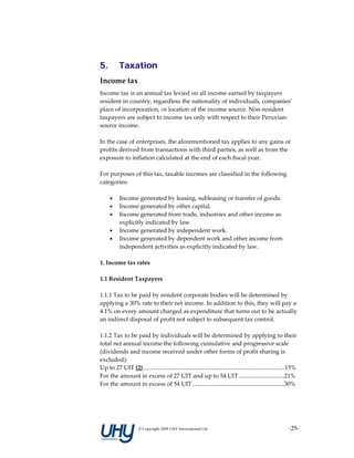 5.         Taxation
Income tax 
Income tax is an annual tax levied on all income earned by taxpayers 
resident in country, regardless the nationality of individuals, companies’ 
place of incorporation, or location of the income source. Non‐resident 
taxpayers are subject to income tax only with respect to their Peruvian‐
source income. 
 
In the case of enterprises, the aforementioned tax applies to any gains or 
profits derived from transactions with third parties, as well as from the 
exposure to inflation calculated at the end of each fiscal year. 
 
For purposes of this tax, taxable incomes are classified in the following 
categories: 
 
    • Income generated by leasing, subleasing or transfer of goods.  
    • Income generated by other capital.  
    • Income generated from trade, industries and other income as 
        explicitly indicated by law.  
    • Income generated by independent work.  
    • Income generated by dependent work and other income from 
        independent activities as explicitly indicated by law.  
 
1. Income tax rates 
 
1.1 Resident Taxpayers 
 
1.1.1 Tax to be paid by resident corporate bodies will be determined by 
applying a 30% rate to their net income. In addition to this, they will pay a 
4.1% on every amount charged as expenditure that turns out to be actually 
an indirect disposal of profit not subject to subsequent tax control. 
 
1.1.2 Tax to be paid by individuals will be determined by applying to their 
total net annual income the following cumulative and progressive scale 
(dividends and income received under other forms of profit sharing is 
excluded):  
Up to 27 UIT (2)...............................................................................................15%  
For the amount in excess of 27 UIT and up to 54 UIT ..............................21%  
For the amount in excess of 54 UIT .............................................................30% 
 
 



                      © Copyright 2009 UHY International Ltd                                                  ‐25‐
 