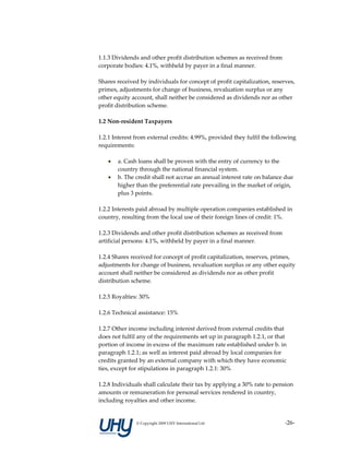 1.1.3 Dividends and other profit distribution schemes as received from 
corporate bodies: 4.1%, withheld by payer in a final manner.  
 
Shares received by individuals for concept of profit capitalization, reserves, 
primes, adjustments for change of business, revaluation surplus or any 
other equity account, shall neither be considered as dividends nor as other 
profit distribution scheme.  
 
1.2 Non‐resident Taxpayers 
 
1.2.1 Interest from external credits: 4.99%, provided they fulfil the following 
requirements: 
 
    • a. Cash loans shall be proven with the entry of currency to the 
         country through the national financial system.  
    • b. The credit shall not accrue an annual interest rate on balance due 
         higher than the preferential rate prevailing in the market of origin, 
         plus 3 points.  
 
1.2.2 Interests paid abroad by multiple operation companies established in 
country, resulting from the local use of their foreign lines of credit: 1%. 
 
1.2.3 Dividends and other profit distribution schemes as received from 
artificial persons: 4.1%, withheld by payer in a final manner.  
 
1.2.4 Shares received for concept of profit capitalization, reserves, primes, 
adjustments for change of business, revaluation surplus or any other equity 
account shall neither be considered as dividends nor as other profit 
distribution scheme. 
 
1.2.5 Royalties: 30% 
 
1.2.6 Technical assistance: 15% 
 
1.2.7 Other income including interest derived from external credits that 
does not fulfil any of the requirements set up in paragraph 1.2.1, or that 
portion of income in excess of the maximum rate established under b. in 
paragraph 1.2.1; as well as interest paid abroad by local companies for 
credits granted by an external company with which they have economic 
ties, except for stipulations in paragraph 1.2.1: 30% 
 
1.2.8 Individuals shall calculate their tax by applying a 30% rate to pension 
amounts or remuneration for personal services rendered in country, 
including royalties and other income. 


               © Copyright 2009 UHY International Ltd                     ‐26‐
 