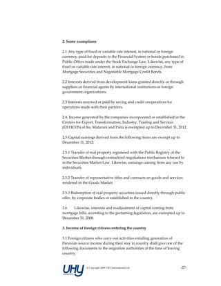  
2. Some exemptions 
 
2.1 Any type of fixed or variable rate interest, in national or foreign 
currency, paid for deposits in the Financial System or bonds purchased in 
Public Offers made under the Stock Exchange Law. Likewise, any type of 
fixed or variable rate interest, in national or foreign currency, from 
Mortgage Securities and Negotiable Mortgage Credit Bonds. 
 
2.2 Interests derived from development loans granted directly or through 
suppliers or financial agents by international institutions or foreign 
government organizations.  
 
2.3 Interests received or paid by saving and credit cooperatives for 
operations made with their partners.  
 
2.4. Income generated by the companies incorporated or established in the 
Centers for Export, Transformation, Industry, Trading and Services 
(CETICOS) of Ilo, Matarani and Paita is exempted up to December 31, 2012.  
 
2.5 Capital earnings derived from the following items are exempt up to 
December 31, 2012: 
 
2.5.1 Transfer of real property registered with the Public Registry of the 
Securities Market through centralized negotiations mechanism referred to 
in the Securities Market Law. Likewise, earnings coming from any use by 
individuals.  
 
2.5.2 Transfer of representative titles and contracts on goods and services 
rendered in the Goods Market.  
 
2.5.3 Redemption of real property securities issued directly through public 
offer, by corporate bodies or established in the country.  
 
2.6      Likewise, interests and readjustment of capital coming from 
mortgage bills, according to the pertaining legislation, are exempted up to 
December 31, 2008.  
        
3. Income of foreign citizens entering the country 
 
3.1 Foreign citizens who carry out activities entailing generation of 
Peruvian source income during their stay in country shall give one of the 
following documents to the migration authorities at the time of leaving 
country. 


              © Copyright 2009 UHY International Ltd                  ‐27‐
 