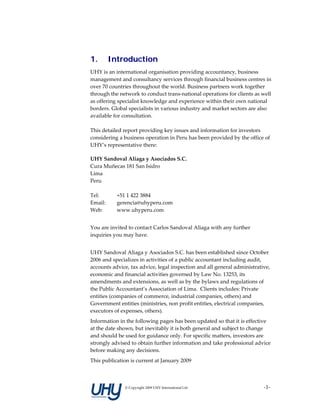 1.     Introduction
UHY is an international organisation providing accountancy, business 
management and consultancy services through financial business centres in 
over 70 countries throughout the world. Business partners work together 
through the network to conduct trans‐national operations for clients as well 
as offering specialist knowledge and experience within their own national 
borders. Global specialists in various industry and market sectors are also 
available for consultation. 
      
This detailed report providing key issues and information for investors 
considering a business operation in Peru has been provided by the office of 
UHY’s representative there: 
 
UHY Sandoval Aliaga y Asociados S.C. 
Cura Muñecas 181 San Isidro 
Lima 
Peru 
 
Tel:     +51 1 422 3884 
Email:   gerencia@uhyperu.com 
Web:     www.uhyperu.com 
 
You are invited to contact Carlos Sandoval Aliaga with any further 
inquiries you may have. 
 
UHY Sandoval Aliaga y Asociados S.C. has been established since October 
2006 and specializes in activities of a public accountant including audit, 
accounts advice, tax advice, legal inspection and all general administrative, 
economic and financial activities governed by Law No. 13253, its 
amendments and extensions, as well as by the bylaws and regulations of 
the Public Accountant’s Association of Lima.  Clients includes: Private 
entities (companies of commerce, industrial companies, others) and 
Government entities (ministries, non profit entities, electrical companies, 
executors of expenses, others). 
Information in the following pages has been updated so that it is effective 
at the date shown, but inevitably it is both general and subject to change 
and should be used for guidance only. For specific matters, investors are 
strongly advised to obtain further information and take professional advice 
before making any decisions.  
This publication is current at January 2009 



               © Copyright 2009 UHY International Ltd                     ‐1‐
 