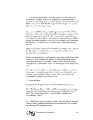  
3.1.1 Income and Withholding Certificate (Form 1492): This certificate is 
issued by the taxpayer, employer or the pertaining legal representative.  
It will be in force during thirty (30) calendar days as from the issuance date.  
The issuance date of the last certificate given to the foreigner and used by 
him at the time of leaving country.  
 

3.1.2 Income and Withholding Certificate generated by SUNAT ‐ On Line 
Operations: This is self issued and signed by the taxpayer, employer or the 
pertaining legal representative. It will be automatically generated, and, 
once signed; it could be used by foreign citizen. Many certificates could be 
printed, according to foreign citizens’ number of voyages. It will be in force 
during thirty (30) calendar days as from the day of submission through 
SUNAT. 
 
The issuance of those certificates shall take into account the period between 
the date of the last certificate given to foreign citizen and the date of 
issuance of the new certificate. 
 
In case, foreign citizen does not have a previous certificate, he must include 
in the new certificate all income tax paid or calculated up to the issuance 
date of this certificate. In no case such certificate must include incomes 
corresponding to periods over twelve (12) months previous to the issuance 
date. 
 
If foreign citizen during his stay in Peru have generated Incomes from two 
or more persons, companies or entities, he must request from each one of 
them the corresponding certificate. Foreign citizen must submit many 
certificates as employers or taxpayers he had.  
 
3.2 Sworn Statement 
 
Foreign citizens shall present Sworn Statement in the following cases:  
 
3.2.1 When Income Tax has not been withheld because taxpayer was a non‐
domiciled entity. For that purpose, foreign citizens shall submit Form Nº 
1494, “Sworn Statement of Direct Payment of Tax”; as well as the 
corresponding voucher. 
 

3.2.2 When foreign citizen entered the country with visa of artist, religious, 
student, worker, independent or immigrant, and he carried out activities 
not entailing Peruvian source income.  



               © Copyright 2009 UHY International Ltd                      ‐28‐
 