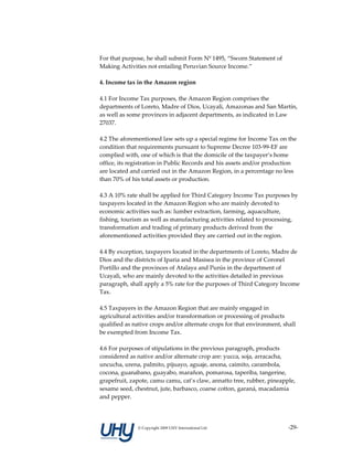For that purpose, he shall submit Form Nº 1495, “Sworn Statement of 
Making Activities not entailing Peruvian Source Income.” 
 
4. Income tax in the Amazon region 
 
4.1 For Income Tax purposes, the Amazon Region comprises the 
departments of Loreto, Madre of Dios, Ucayali, Amazonas and San Martín, 
as well as some provinces in adjacent departments, as indicated in Law 
27037. 
 
4.2 The aforementioned law sets up a special regime for Income Tax on the 
condition that requirements pursuant to Supreme Decree 103‐99‐EF are 
complied with, one of which is that the domicile of the taxpayer’s home 
office, its registration in Public Records and his assets and/or production 
are located and carried out in the Amazon Region, in a percentage no less 
than 70% of his total assets or production. 
 
4.3 A 10% rate shall be applied for Third Category Income Tax purposes by 
taxpayers located in the Amazon Region who are mainly devoted to 
economic activities such as: lumber extraction, farming, aquaculture, 
fishing, tourism as well as manufacturing activities related to processing, 
transformation and trading of primary products derived from the 
aforementioned activities provided they are carried out in the region. 
 
4.4 By exception, taxpayers located in the departments of Loreto, Madre de 
Dios and the districts of Iparia and Masisea in the province of Coronel 
Portillo and the provinces of Atalaya and Purús in the department of 
Ucayali, who are mainly devoted to the activities detailed in previous 
paragraph, shall apply a 5% rate for the purposes of Third Category Income 
Tax. 
 
4.5 Taxpayers in the Amazon Region that are mainly engaged in 
agricultural activities and/or transformation or processing of products 
qualified as native crops and/or alternate crops for that environment, shall 
be exempted from Income Tax. 
 
4.6 For purposes of stipulations in the previous paragraph, products 
considered as native and/or alternate crop are: yucca, soja, arracacha, 
uncucha, urena, palmito, pijuayo, aguaje, anona, caimito, carambola, 
cocona, guanabano, guayabo, marañon, pomarosa, taperiba, tangerine, 
grapefruit, zapote, camu camu, cat’s claw, annatto tree, rubber, pineapple, 
sesame seed, chestnut, jute, barbasco, coarse cotton, garaná, macadamia 
and pepper. 




              © Copyright 2009 UHY International Ltd                    ‐29‐
 