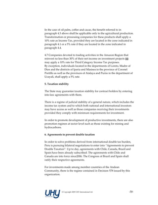  
In the case of oil palm, coffee and cacao, the benefit referred to in 
paragraph 4.5 above shall be applicable only to the agricultural production. 
Transformation or processing companies for these products shall apply a 
10% rate as Income Tax, provided they are located in the zone indicated in 
paragraph 4.1 or a 5% rate if they are located in the zone indicated in 
paragraph 4.4. 
 
4.7 Companies devoted to trading activities in the Amazon Region that 
reinvest no less than 30% of their net income on investment projects (4) 
may apply a 10% rate for Third Category Income Tax purposes. 
By exception, individuals located in the departments of Loreto, Madre of 
Dios and the districts of Iparia and Masisea in the province of Coronel 
Portillo as well as the provinces of Atalaya and Purús in the department of 
Ucayali, shall apply a 5% rate. 
 
5. Taxation stability 
 
The State may guarantee taxation stability for contract holders by entering 
into law agreements with them.  
 
There is a regime of judicial stability of a general nature, which includes the 
income tax system and to which both national and international investors 
may have access as well as those companies receiving their investments 
provided they comply with minimum requirements for investment.  
 
In order to promote development of productive investments, there are also 
promotion regimes at sector level such as those existing for mining and 
hydrocarbons. 
 
6. Agreements to prevent double taxation 
 
In order to solve problems derived from international double tax burden, 
Peru is pursuing bilateral negotiations to enter into “Agreements to prevent 
Double Taxation”. Up to day, agreements with Chile, Canada, Brazil and 
Spain have been already subscribed. The agreements with Chile and 
Canada are into force since2006. The Congress of Brazil and Spain shall 
ratify their respective agreements.  
 
For investments made among member countries of the Andean 
Community, there is the regime contained in Decision 578 issued by this 
organization. 
 




               © Copyright 2009 UHY International Ltd                     ‐30‐
 