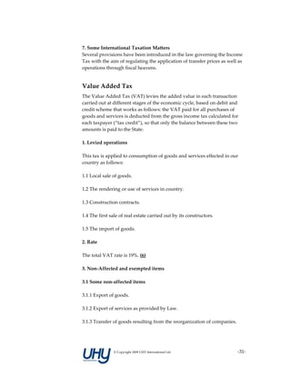 7. Some International Taxation Matters 
Several provisions have been introduced in the law governing the Income 
Tax with the aim of regulating the application of transfer prices as well as 
operations through fiscal heavens. 
 

Value Added Tax
The Value Added Tax (VAT) levies the added value in each transaction 
carried out at different stages of the economic cycle, based on debit and 
credit scheme that works as follows: the VAT paid for all purchases of 
goods and services is deducted from the gross income tax calculated for 
each taxpayer (“tax credit”), so that only the balance between these two 
amounts is paid to the State. 
 
1. Levied operations 
 
This tax is applied to consumption of goods and services effected in our 
country as follows:  
 
1.1 Local sale of goods. 
 
1.2 The rendering or use of services in country. 
 
1.3 Construction contracts. 
 
1.4 The first sale of real estate carried out by its constructors. 
 
1.5 The import of goods. 
 
2. Rate 
 
The total VAT rate is 19%. (6)  
 
3. Non‐Affected and exempted items 
 
3.1 Some non‐affected items 
 
3.1.1 Export of goods. 
 
3.1.2 Export of services as provided by Law. 
 
3.1.3 Transfer of goods resulting from the reorganization of companies. 
 



               © Copyright 2009 UHY International Ltd                     ‐31‐
 