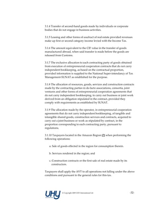 3.1.4 Transfer of second‐hand goods made by individuals or corporate 
bodies that do not engage in business activities. 
 
3.1.5 Leasing and other forms of usufruct of real estate provided revenues 
make up first or second category income levied with the Income Tax. 
 
3.1.6 The amount equivalent to the CIF value in the transfer of goods 
manufactured abroad, when said transfer is made before the goods are 
released from Customs. 
 
3.1.7 The exclusive allocation to each contracting party of goods obtained 
from execution of entrepreneurial cooperation contracts that do not carry 
independent bookkeeping, as based on the contractual proportion, 
provided information is supplied to the National Super‐intendancy of Tax 
Management‐SUNAT as established for the purpose. 
 
3.1.8 The allocation of resources, goods, services and construction contracts 
made by the contracting parties in de‐facto associations, consortia, joint 
ventures and other forms of entrepreneurial cooperation agreements that 
do not carry independent bookkeeping, to carry out business or joint work 
derived from an obligation stipulated in the contract, provided they 
comply with requirements as established by SUNAT. 
 
3.1.9 The allocation made by the operator, in entrepreneurial cooperation 
agreements that do not carry independent bookkeeping, of tangible and 
intangible shared goods, construction services and contracts, acquired to 
carry out a joint business or work as stipulated by contract, in the 
proportion corresponding to each contracting party, pursuant to 
regulations. 
 
3.1.10 Taxpayers located in the Amazon Region (7) when performing the 
following operations:  
 
    a. Sale of goods effected in the region for consumption therein. 
     
    b. Services rendered in the region; and 
     
    c. Construction contracts or the first sale of real estate made by its 
       constructors.  
     
Taxpayers shall apply the AVT to all operations not falling under the above 
conditions and pursuant to the general rules for this tax. 
     




              © Copyright 2009 UHY International Ltd                     ‐32‐
 