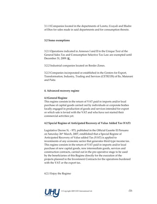 3.1.11Companies located in the departments of Loreto, Ucayali and Madre 
of Dios for sales made in said departments and for consumption therein. 
 
 
3.2 Some exemptions 
 
 
3.2.1 Operations indicated in Annexes I and II to the Unique Text of the 
General Sales Tax and Consumption Selective Tax Law are exempted until 
December 31, 2009. 8/. 
 
3.2.2 Industrial companies located on Border Zones. 
 
3.2.3 Companies incorporated or established in the Centers for Export, 
Transformation, Industry, Trading and Services (CETICOS) of Ilo, Matarani 
and Paita 
 
 
4. Advanced recovery regime 
 
4.1General Regime 
This regime consists in the return of VAT paid in imports and/or local 
purchase of capital goods carried out by individuals or corporate bodies 
locally engaged in production of goods and services intended for export 
or which sale is levied with the VAT and who have not started their 
commercial activities yet.  
 
4.2 Special Regime of Anticipated Recovery of Value Added Tax (VAT) 
 
Legislative Decree N. ‐ 973, published in the Official Gazette El Peruano 
on Saturday 26th March, 2007, established that a Special Regime of 
Anticipated Recovery of Value added Tax (VAT) is applied to 
investments of any economic sector that generates third‐type income tax. 
This regime consists in the return of VAT paid in imports and/or local 
purchase of new capital goods, new intermediate goods, services and 
construction contracts, carried out in the pre‐operative stage to be used 
by the beneficiaries of this Regime directly for the execution of the 
projects planned in the Investment Contracts for the operations burdened 
with the VAT or the export tax.  
 
 
4.2.1 Enjoy the Regime 




              © Copyright 2009 UHY International Ltd                 ‐33‐
 
