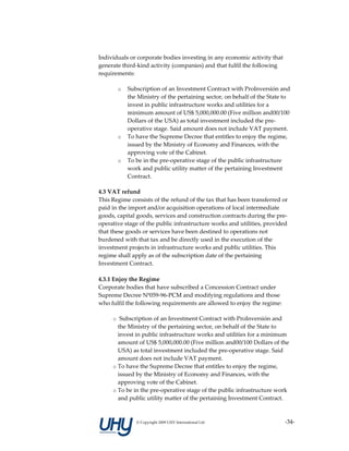 Individuals or corporate bodies investing in any economic activity that 
generate third‐kind activity (companies) and that fulfil the following 
requirements:  

       o   Subscription of an Investment Contract with ProInversión and 
           the Ministry of the pertaining sector, on behalf of the State to 
           invest in public infrastructure works and utilities for a 
           minimum amount of US$ 5,000,000.00 (Five million and00/100 
           Dollars of the USA) as total investment included the pre‐
           operative stage. Said amount does not include VAT payment.  
       o   To have the Supreme Decree that entitles to enjoy the regime, 
           issued by the Ministry of Economy and Finances, with the 
           approving vote of the Cabinet.  
       o   To be in the pre‐operative stage of the public infrastructure 
           work and public utility matter of the pertaining Investment 
           Contract.  

4.3 VAT refund  
This Regime consists of the refund of the tax that has been transferred or 
paid in the import and/or acquisition operations of local intermediate 
goods, capital goods, services and construction contracts during the pre‐
operative stage of the public infrastructure works and utilities, provided 
that these goods or services have been destined to operations not 
burdened with that tax and be directly used in the execution of the 
investment projects in infrastructure works and public utilities. This 
regime shall apply as of the subscription date of the pertaining 
Investment Contract. 
         
4.3.1 Enjoy the Regime 
Corporate bodies that have subscribed a Concession Contract under 
Supreme Decree Nº059‐96‐PCM and modifying regulations and those 
who fulfil the following requirements are allowed to enjoy the regime: 

     o  Subscription of an Investment Contract with ProInversión and 
       the Ministry of the pertaining sector, on behalf of the State to 
       invest in public infrastructure works and utilities for a minimum 
       amount of US$ 5,000,000.00 (Five million and00/100 Dollars of the 
       USA) as total investment included the pre‐operative stage. Said 
       amount does not include VAT payment.  
     o To have the Supreme Decree that entitles to enjoy the regime, 
       issued by the Ministry of Economy and Finances, with the 
       approving vote of the Cabinet.  
     o To be in the pre‐operative stage of the public infrastructure work 
       and public utility matter of the pertaining Investment Contract. 



              © Copyright 2009 UHY International Ltd                       ‐34‐
 