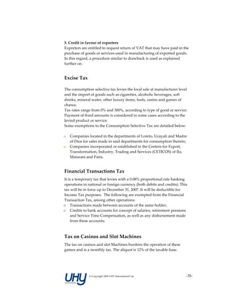  
    5. Credit in favour of exporters 
    Exporters are entitled to request return of VAT that may have paid in the 
    purchase of goods or services used in manufacturing of exported goods. 
    In this regard, a procedure similar to drawback is used as explained 
    further on. 
     

    Excise Tax 

    The consumption selective tax levies the local sale at manufacturer level 
    and the import of goods such as cigarettes, alcoholic beverages, soft 
    drinks, mineral water, other luxury items, fuels, casino and games of 
    chance. 
    Tax rates range from 0% and 300%, according to type of good or service. 
    Payment of fixed amounts is considered in some cases according to the 
    levied product or service. 
    Some exemptions to the Consumption Selective Tax are detailed below: 
     
    o Companies located in the departments of Loreto, Ucayali and Madre 
       of Dios for sales made in said departments for consumption therein; 
    o Companies incorporated or established in the Centers for Export, 
       Transformation, Industry, Trading and Services (CETICOS) of Ilo, 
       Matarani and Paita.  
 

    Financial Transactions Tax 
    It is a temporary tax that levies with a 0.08% proportional rate banking 
    operations in national or foreign currency (both debits and credits). This 
    tax will be in force up to December 31, 2007. It will be deductible for 
    Income Tax purposes.  The following are exempted from the Financial 
    Transaction Tax, among other operations: 
    o Transactions made between accounts of the same holder; 
    o Credits to bank accounts for concept of salaries, retirement pensions 
         and Service Time Compensation, as well as any disbursement made 
         from these accounts; 
     
    Tax on Casinos and Slot Machines 
    The tax on casinos and slot Machines burdens the operation of these 
    games and is a monthly tax. The aliquot is 12% of the taxable base. 
     




                   © Copyright 2009 UHY International Ltd                    ‐35‐
 