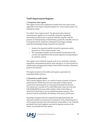  
Tariff Improvement Regimes 
1. Temporary entry regime 
This regime involves the suspension of tariffs and every type of taxes 
applicable to the import of goods intended for “active improvement” for 
subsequent export. 
 
It is called “active improvement” the physical and/or chemical 
transformation applied to raw materials, materials, ingredients, 
intermediate products and, in general, all kinds of goods, with the 
purpose of manufacturing or transforming a good; the assembly of two or 
more goods and the operations undergone by packages, package 
materials and package linings of goods to be exported. 
 
     o Goods to be imported shall be devoted to operations and/or 
          processes of “active improvement”; and 
     o The requesting company must be formally incorporated in the 
          country and registered in the sectorial registries corresponding to 
          its economic activity.  
 
This regime covers all kinds of goods such as raw materials, materials, 
ingredients, intermediate products, parts and pieces, as well as goods for 
conditioning, packaging and crating, which shall be actually contained in 
goods to be exported.  
 
The regime duration is 24 months and requires a guarantee for 
suspended tariffs and taxes. 
 
2. Drawback or tariff refund  
This Customs Regime allows, as a result of export of goods, for total or 
partial refund of tariffs that may have been paid to import goods 
contained in exported goods or consumed during their production.  
The refund rate a mounts to 5% of the FOB export value up to the first 
US$ 20,000,000.00 (Twenty million dollars of the United States of 
America) by tariff item or by non‐related exporting company. That 
amount could be modified by the Ministry of Economy and Finance. 
 
Exporting companies that have imported through third parties the 
materials included or consumed in manufacture of the exported good, as 
well as goods manufactured with imported consumables or raw materials 
purchased from local suppliers, pursuant to legal provisions on the 
matter, may benefit from this regime. 
 


               © Copyright 2009 UHY International Ltd                     ‐37‐
 