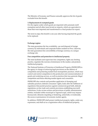 The Ministry of Economy and Finance annually approves the list of goods 
excluded from this benefit. 
 
3. Replacement of exempted goods 
It is the regime under which goods are imported with automatic tariff 
exemption and all other taxes levied on imports, which are equivalent to 
those that were imported and transformed in a final product for export. 
 
The term to enjoy this benefit is one year after having imported the goods 
to be replaced. 

 

Exchange regime 
The state guarantees the free availability, use and disposal of foreign 
currency by individuals and corporate bodies resident in Peru. Likewise, 
the state guarantees free convertibility of foreign currency at a unique 
exchange rate. 

Free competition and protection to intellectual property 
The state facilitates and supervises free competition, fights any limiting 
practice, regulates the exercise of dominance in the market, and protects 
intellectual property. 
The National Institute of Protection of Intellectual Property (INDECOPI) is 
the agency in charge of enforcing legal provisions on the defence of 
competition and protecting market from monopolistic practices, which may 
control and restrict competition in the production and commercialisation of 
goods and rendering services, as well as practices that may generate illegal 
competition and those affecting market agents and consumers. 
INDECOPI also controls and punishes application of dumping and 
subsidies practices; defends consumers’ rights, looks after the fulfilment of 
regulations that punish practices against commercial good faith, defends 
regulations on free trade and controls provisions establishing non‐tariff 
restrictions. It also revises actions and provisions of public administration 
entities, included within municipal or regional scope, which may impose 
bureaucratic obstacles impeding or hindering, unlawfully or irrationally, 
the access or permanence of economic market agents. 
In addition, INDECOPI shall protect intellectual property rights, under any 
expression, and shall act as a registration office of intellectual property. 




               © Copyright 2009 UHY International Ltd                     ‐38‐
 