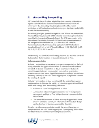 6.       Accounting & reporting
NIC are technical specifications adopted by the accounting profession to 
register transactions and financial statement formulations, which are 
approved by the Accounting Regulating Committee. The overall 
application of NIC makes financial statements more significant and reliable 
as tools for decision‐making.  
Accounting principles generally accepted in Peru include the International 
Financial Reporting Standards (IFRS) officially issued through resolutions 
issued by the Accounting Standards Board.  The IFRS incorporates to the 
International Accounting Standards (IAS) and to the pronouncements of 
the Interpretations Committee (SIC). At the date of the Financial 
Accounting Standards, the mandatory application of IFRSʹs has been 
formalised from 1 to 5 of IAS SP from 1 to 21 and 13 SIC (like 7, 10, 12, 13, 
15, 19, 21, 25, 27, 29, 30, 31 and 32). 
 
The following is a summary of accounting practices and the main situations 
that can affect the formulation of financial statements in Peru.   
Voluntary appreciation 
Voluntary appreciation of assets due to merger or reorganisation: the legal 
ruling allows for the appreciation of assets of companies that have been 
absorbed. As there is no definition of this, it is considered that assets 
subject to appreciation are non‐monetary ones, such as inventories, 
investments and fixed assets. Appreciation incorporated by a merger in the 
absorbing company is not valid for taxing purposes, except in the case that 
the resulting IR is paid. 
Voluntary appreciation of fixed assets (outside the scope of a merger or 
reorganisation): in this case, the registry of voluntary appreciation of fixed 
assets must comply with the following conditions: 
     •   Existence of a clear sub‐appreciation of assets 
     •   Appreciation is based on appraisals carried out by independent 
         accountants qualified in Peru with professional experience in this 
         type of work 
     •   The reasonable assurance of future recovery of appreciated assets 
         must be taken into account, i.e. when annual depreciation charges 
         can be absorbed by incomes generated by the entity. 
The effect of voluntary appreciation outside the scope of a merger or 
reorganisation is not valid for taxing purposes. Consequently, all its effects 
must be withdrawn for the corresponding tax assessment. 



                © Copyright 2009 UHY International Ltd                     ‐39‐
 