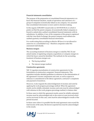 Financial statements consolidation 
The purpose of the preparation of consolidated financial statements is to 
know the financial situation, results of operations and cash flows of a 
group of companies economically linked as one company. It is assumed 
that consolidated information is more useful in decision‐making. 
In this regard, CONASEV issued order no 103‐99‐FF/94.10, in which it 
points out that the parent company of economically linked companies is 
bound to submit duly audited consolidated financial statements with its 
subsidiaries. In addition, if any of the companies of the group is registered 
with the Lima Stock Exchange, the parent company must submit non‐
audited quarterly consolidated financial information. 
It is worth noting that according to effective IR laws it is not allowed to 
assess tax in a consolidated way – therefore companies make this 
assessment individually. 
Business mergers 
The accounting treatment of business mergers is ruled by NIC 22 and 
aimed mainly at registering company acquisitions or company mergers in 
which the buyer cannot be identified. The methods for the accounting 
treatment of business mergers are: 
   •   The buying method 
   •   The interest merger method. 
Construction agreements 
NIC 11 regulates journalisation of construction agreements for the 
formulation of construction companies’ financial statements. This 
regulation includes detailed guidelines in reference to the determination of 
the agreement’s income components and costs, as well as aspects in 
reference to amendments to the labour agreement, contractor’s complaints 
and payment of incentives. 
However, it also requests the acknowledgement of incomes and costs by 
applying the work progress percentage method. When the agreement 
results can be reliably estimated, incomes and costs must be acknowledged 
with reference to the work progress percentage method, to balance date. 
In those cases in which the agreement results cannot be reliably estimated, 
incomes must be acknowledged only to the extent of costs incurred which 
can be recovered. In this case, costs must be acknowledged in results of the 
period incurred. 
In those cases where it is possible that the total agreement costs exceed the 
total income of the same, the known expected loss must be acknowledged 
in the results. 


               © Copyright 2009 UHY International Ltd                      ‐40‐
 