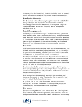 According to the effective tax laws, the IR is determined based on results of 
each of the completed works, i.e. based on the finished contract method. 
Journalisation of income tax 
The IR reserve is estimated according to legal requirements established by 
taxing authorities. In many circumstances, these rules differ from 
accounting policies applied in determining financial profit. Temporary 
differences between IR rules and accounting policies are registered 
according to NIC 12. 
Financial leasing agreements 
According to what is established by NIC 17, financial leasing agreements 
must be shown in the lessee’s general balance through the registration of a 
good (asset) and an obligation (liability) of equal amounts at the beginning 
of the agreement. This registration must be made to the reasonable value of 
the good received in leasing, net subsidies and tax loans received by the 
lessee; or, if less, to the current value of minimum leasing payments. 
Investments 
Companies that distinguish between current and non‐current assets in their 
financial statements must classify their investments (with the exception of 
investments in associations or subsidiaries) in these categories depending 
on the purpose for which said investments were acquired. 
Investments classified as current must be shown either at market value or 
at the lower value between cost and market value. If current investments 
are shown at the lower value between cost and market value, the balance 
could be determined based on the portfolio, either global or by investment 
category, or based on individual investments. 
Investments classified as non‐current must be registered in the general 
balance at: i) cost; ii) appreciated sums; or iii) in the case of negotiable share 
certificates, at the lower value between cost and market value, established 
based on the entire portfolio. 
Long‐term investment balance must be reduced to acknowledge non‐
temporary decreases in its value. The reduction shall be established and 
carried out individually for each investment. 
In addition, NIC 40, Real Estate Investments, effective in Peru since 1 
January 2002, establishes rules for the acknowledgement, gauging and 
dissemination of information on real estate investments. 
Joint ventures 
Joint ventures adopt different forms and structures. The following are the 
most common: jointly controlled operations; jointly controlled assets; and 
jointly controlled entities. These three types of ventures have the following 


               © Copyright 2009 UHY International Ltd                         ‐41‐
 