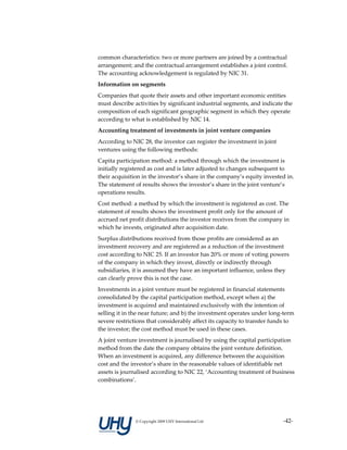 common characteristics: two or more partners are joined by a contractual 
arrangement; and the contractual arrangement establishes a joint control. 
The accounting acknowledgement is regulated by NIC 31. 
Information on segments 
Companies that quote their assets and other important economic entities 
must describe activities by significant industrial segments, and indicate the 
composition of each significant geographic segment in which they operate 
according to what is established by NIC 14. 
Accounting treatment of investments in joint venture companies 
According to NIC 28, the investor can register the investment in joint 
ventures using the following methods: 
Capita participation method: a method through which the investment is 
initially registered as cost and is later adjusted to changes subsequent to 
their acquisition in the investor’s share in the company’s equity invested in. 
The statement of results shows the investor’s share in the joint venture’s 
operations results. 
Cost method: a method by which the investment is registered as cost. The 
statement of results shows the investment profit only for the amount of 
accrued net profit distributions the investor receives from the company in 
which he invests, originated after acquisition date. 
Surplus distributions received from those profits are considered as an 
investment recovery and are registered as a reduction of the investment 
cost according to NIC 25. If an investor has 20% or more of voting powers 
of the company in which they invest, directly or indirectly through 
subsidiaries, it is assumed they have an important influence, unless they 
can clearly prove this is not the case. 
Investments in a joint venture must be registered in financial statements 
consolidated by the capital participation method, except when a) the 
investment is acquired and maintained exclusively with the intention of 
selling it in the near future; and b) the investment operates under long‐term 
severe restrictions that considerably affect its capacity to transfer funds to 
the investor; the cost method must be used in these cases. 
A joint venture investment is journalised by using the capital participation 
method from the date the company obtains the joint venture definition. 
When an investment is acquired, any difference between the acquisition 
cost and the investor’s share in the reasonable values of identifiable net 
assets is journalised according to NIC 22, ‘Accounting treatment of business 
combinations’. 
 




               © Copyright 2009 UHY International Ltd                     ‐42‐
 