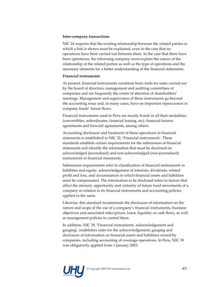 Inter‐company transactions 
NIC 24 requires that the existing relationship between the related parties in 
which a link is shown must be explained, even in the case that no 
operations have been carried out between them. In the case that there have 
been operations, the informing company must explain the nature of the 
relationship of the related parties as well as the type of operations and the 
necessary elements for a better understanding of the financial statements. 
Financial instruments 
At present, financial instruments constitute basic tools for tasks carried out 
by the board of directors, management and auditing committees of 
companies and are frequently the centre of attention of shareholders’ 
meetings. Management and supervision of these instruments go beyond 
the accounting issue and, in many cases, have an important repercussion in 
company funds’ future flows. 
Financial instruments used in Peru are mostly bonds in all their modalities 
(convertibles, subordinates, financial leasing, etc), financial futures 
agreements and forward agreements, among others. 
Accounting disclosure and treatment of these operations in financial 
statements is established in NIC 32, ‘Financial instruments’. These 
standards establish certain requirements for the submission of financial 
statements and identify the information that must be disclosed on 
acknowledged (journalised) and non‐acknowledged (non‐journalised) 
instruments in financial statements. 
Submission requirements refer to classification of financial instruments in 
liabilities and equity, acknowledgement of interests, dividends, related 
profit and loss, and circumstances in which financial assets and liabilities 
must be compensated. The information to be disclosed refers to factors that 
affect the amount, opportunity and certainty of future fund movements of a 
company in relation to its financial instruments and accounting policies 
applied to the same. 
Likewise, this standard recommends the disclosure of information on the 
nature and scope of the use of a company’s financial instruments, business 
objectives and associated risks (prices, loans, liquidity or cash flow), as well 
as management policies to control them. 
In addition, NIC 39, ‘Financial instruments: acknowledgement and 
gauging’, establishes rules for the acknowledgement, gauging and 
disclosure of information on financial assets and liabilities owned by 
companies, including accounting of coverage operations. In Peru, NIC 39 
was obligatorily applied from 1 January 2003. 
 



               © Copyright 2009 UHY International Ltd                       ‐43‐
 