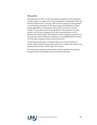 Share profits 
The application of NIC 33, which establishes guidelines for the disclosure 
of share profits, was approved in Peru in September in September 1997 and 
has been effective since 1 January 1998. The basic purpose of this standard 
is to disseminate principles for the determining and submission of share 
profits applicable to all companies whose shares remain in a security 
market, or are in the process of issuing shares to be quoted in a security 
market, and for those companies that without quoting shares wish to 
disclose their share profits. This submission allows making comparisons of 
the profit per share of different companies in an established period of time 
or of the same company during various fiscal years. 
To determine profit shares, it must be taken into account whether net 
profits will be divided among ordinary shares, or whether the effects of any 
potential share dilution will be taken into account. 
For comparative purposes, share profits must be submitted according to 
the type of share and, equally, from one period to the other. 
 




                 © Copyright 2009 UHY International Ltd                 ‐44‐
 
