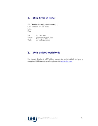 7.     UHY firms in Peru

UHY Sandoval Aliaga y Asociados S.C., 
Cura Muñecas 181 San Isidro 
Lima 
Peru 
 
Tel:     +51 1 422 3884 
Email:   gerencia@uhyperu.com 
Web:     www.uhyperu.com 
 
 
 

8.     UHY offices worldwide

For  contact  details  of  UHY  offices  worldwide,  or  for  details  on  how  to 
contact the UHY executive office, please visit www.uhy.com 
 
 




               © Copyright 2009 UHY International Ltd                        ‐45‐
 