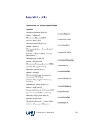 Appendix I - Links


Governmental and non‐governmental links 

Ministries                                                 

Ministerio de Defensa (MINDEF) 
                                                          www.mindef.gob.pe 
(Ministry of Defence) 
Ministerio de Educación (MED) 
                                                          www.minedu.gob.pe 
(Ministry of Education) 
Ministerio de Justicia (MINJUS) 
                                                          www.minjus.gob.pe 
(Ministry of Justice) 
Ministerio de la Mujer y Desarrollo Social 
(MIMDES) 
                                                          www.mimdes.gob.pe 
(Ministry for Women’s Affairs and Social 
Development) 
Ministerio de la Producción 
                                                          www.minproduce.gob.pe 
(Ministry of Production) 
Ministerio de Relaciones Exteriores (RREE) 
                                                          www.rree.gob.pe 
(Ministry of Foreign Relations) 
Ministerio de Salud (MINSA) 
                                                          www.minsa.gob.pe 
(Ministry of Health) 
Ministerio de Vivienda, Construcción y 
Saneamiento (VIVIENDA) 
                                                          www.vivienda.gob.pe 
(Ministry of Housing, Construction and 
Sanitation) 
Ministerio del Interior (MININTER) 
                                                          www.mininter.gob.pe 
(Ministry of the Interior) 
Presidencia del Consejo de Ministros (PCM) 
                                                          www.pcm.gob.pe 
(Chairmanship of the Ministers Board) 
Ministerio de Agricultura (MINAG) 
                                                          www.minag.gob.pe 
(Ministry of Agriculture) 
Ministerio de Economía y Finanzas (MEF) 
                                                          www.mef.gob.pe 
(Ministry of Economy and Finances) 




                © Copyright 2009 UHY International Ltd                             ‐46‐
 