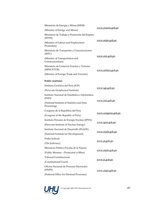 Ministerio de Energía y Minas (MEM) 
                                                            www.minem.gob.pe 
(Ministry of Energy and Mines) 
Ministerio de Trabajo y Promoción del Empleo 
(MTPE) 
                                                            www.mtpe.gob.pe 
(Ministry of Labour and Employment 
Promotion) 
Ministerio de Transportes y Comunicaciones 
(MTC) 
                                                            www.mtc.gob.pe 
(Ministry of Transportation and 
Communications) 
Ministerio de Comercio Exterior y Turismo 
(MINCETUR)                                                  www.mitinci.gob.pe 
(Ministry of Foreign Trade and Tourism) 

Public institutes                                            

Instituto Geofísico del Perú (IGP) 
                                                            www.igp.gob.pe 
(Peruvian Geophysical Institute) 
Instituto Nacional de Estadística e Informática 
(INEI) 
                                                            www.inei.gob.pe 
(National Institute of Statistics and Data 
Processing) 
Congreso de la República del Perú 
                                                            www.congreso.gob.pe 
(Congress of the Republic of Peru) 
Instituto Peruano de Energía Nuclear (IPEN) 
                                                            www.ipen.gob.pe 
(Peruvian Institute of Nuclear Energy) 
Instituto Nacional de Desarrollo (INADE) 
                                                            www.inade.gob.pe 
(National Institute for Development) 
Poder Judicial 
                                                            www.pj.gob.pe 
(The Judiciary) 
Ministerio Público‐Fiscalía de la Nación 
                                                            www.mpfn.gob.pe 
(Public Ministry – Prosecutor’s Office) 
Tribunal Constitucional 
                                                            www.tc.gob.pe 
(Constitutional Court) 
Oficina Nacional de Procesos Electorales 
(ONPE)                                                      www.onpe.gob.pe 
(National Office for Electoral Processes) 




                  © Copyright 2009 UHY International Ltd                           ‐47‐
 