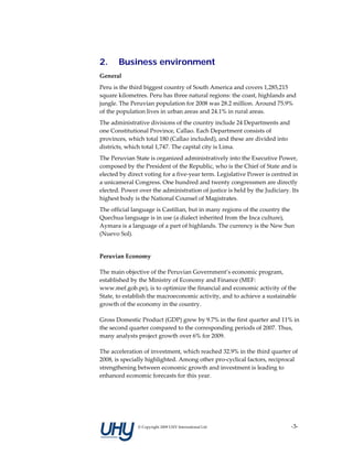 2.     Business environment
General 
Peru is the third biggest country of South America and covers 1,285,215 
square kilometres. Peru has three natural regions: the coast, highlands and 
jungle. The Peruvian population for 2008 was 28.2 million. Around 75.9% 
of the population lives in urban areas and 24.1% in rural areas.  
The administrative divisions of the country include 24 Departments and 
one Constitutional Province, Callao. Each Department consists of 
provinces, which total 180 (Callao included), and these are divided into 
districts, which total 1,747. The capital city is Lima.  
The Peruvian State is organized administratively into the Executive Power, 
composed by the President of the Republic, who is the Chief of State and is 
elected by direct voting for a five‐year term. Legislative Power is centred in 
a unicameral Congress. One hundred and twenty congressmen are directly 
elected. Power over the administration of justice is held by the Judiciary. Its 
highest body is the National Counsel of Magistrates. 
The official language is Castilian, but in many regions of the country the 
Quechua language is in use (a dialect inherited from the Inca culture), 
Aymara is a language of a part of highlands. The currency is the New Sun 
(Nuevo Sol). 
 
Peruvian Economy 

The main objective of the Peruvian Government’s economic program, 
established by the Ministry of Economy and Finance (MEF: 
www.mef.gob.pe), is to optimize the financial and economic activity of the 
State, to establish the macroeconomic activity, and to achieve a sustainable 
growth of the economy in the country. 

Gross Domestic Product (GDP) grew by 9.7% in the first quarter and 11% in 
the second quarter compared to the corresponding periods of 2007. Thus, 
many analysts project growth over 6% for 2009.  

The acceleration of investment, which reached 32.9% in the third quarter of 
2008, is specially highlighted. Among other pro‐cyclical factors, reciprocal 
strengthening between economic growth and investment is leading to 
enhanced economic forecasts for this year. 

 




               © Copyright 2009 UHY International Ltd                       ‐3‐
 