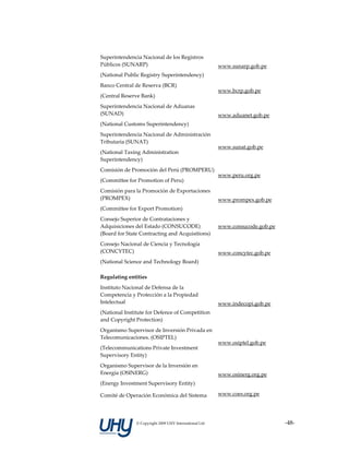 Superintendencia Nacional de los Registros 
Públicos (SUNARP)                                        www.sunarp.gob.pe 
(National Public Registry Superintendency) 
Banco Central de Reserva (BCR) 
                                                         www.bcrp.gob.pe 
(Central Reserve Bank) 
Superintendencia Nacional de Aduanas 
(SUNAD)                                                  www.aduanet.gob.pe 
(National Customs Superintendency) 
Superintendencia Nacional de Administración 
Tributaria (SUNAT) 
                                                         www.sunat.gob.pe 
(National Taxing Administration 
Superintendency) 
Comisión de Promoción del Perú (PROMPERU)
                                                         www.peru.org.pe 
(Committee for Promotion of Peru) 
Comisión para la Promoción de Exportaciones 
(PROMPEX)                                                www.prompex.gob.pe 
(Committee for Export Promotion) 
Consejo Superior de Contrataciones y 
Adquisiciones del Estado (CONSUCODE)                     www.consucode.gob.pe 
(Board for State Contracting and Acquisitions) 
Consejo Nacional de Ciencia y Tecnología 
(CONCYTEC)                                               www.concytec.gob.pe 
(National Science and Technology Board) 

Regulating entities                                       

Instituto Nacional de Defensa de la 
Competencia y Protección a la Propiedad 
Intelectual                                              www.indecopi.gob.pe 
(National Institute for Defence of Competition 
and Copyright Protection) 
Organismo Supervisor de Inversión Privada en 
Telecomunicaciones. (OSIPTEL) 
                                                         www.osiptel.gob.pe 
(Telecommunications Private Investment 
Supervisory Entity) 
Organismo Supervisor de la Inversión en 
Energía (OSINERG)                                        www.osinerg.org.pe 
(Energy Investment Supervisory Entity) 

Comité de Operación Económica del Sistema                www.coes.org.pe 




               © Copyright 2009 UHY International Ltd                            ‐48‐
 