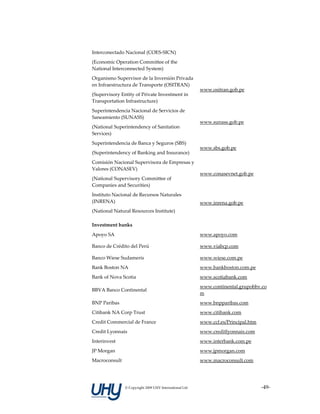Interconectado Nacional (COES‐SICN) 
(Economic Operation Committee of the 
National Interconnected System) 
Organismo Supervisor de la Inversión Privada 
en Infraestructura de Transporte (OSITRAN) 
                                                          www.ositran.gob.pe 
(Supervisory Entity of Private Investment in 
Transportation Infrastructure) 
Superintendencia Nacional de Servicios de 
Saneamiento (SUNASS) 
                                                          www.sunass.gob.pe 
(National Superintendency of Sanitation 
Services) 
Superintendencia de Banca y Seguros (SBS) 
                                                          www.sbs.gob.pe 
(Superintendency of Banking and Insurance) 
Comisión Nacional Supervisora de Empresas y 
Valores (CONASEV) 
                                                          www.conasevnet.gob.pe 
(National Supervisory Committee of 
Companies and Securities) 
Instituto Nacional de Recursos Naturales 
(INRENA)                                                  www.inrena.gob.pe 
(National Natural Resources Institute) 

Investment banks                                           

Apoyo SA                                                  www.apoyo.com 

Banco de Crédito del Perú                                 www.viabcp.com 

Banco Wiese Sudameris                                     www.wiese.com.pe 
Bank Boston NA                                            www.bankboston.com.pe 
Bank of Nova Scotia                                       www.scotiabank.com 
                                                          www.continental.grupobbv.co
BBVA Banco Continental 
                                                          m 
BNP Paribas                                               www.bnpparibas.com 
Citibank NA Corp Trust                                    www.citibank.com 
Credit Commercial de France                               www.ccf.es/Principal.htm 
Credit Lyonnais                                           www.creditlyonnais.com 
Interinvest                                               www.interbank.com.pe 
JP Morgan                                                 www.jpmorgan.com 
Macroconsult                                              www.macroconsult.com 




                © Copyright 2009 UHY International Ltd                                ‐49‐
 