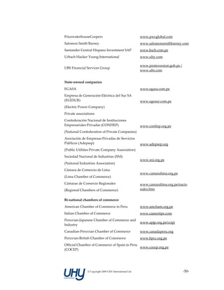 PricewaterhouseCoopers                                   www.pwcglobal.com 
Salomon Smith Barney                                     www.salomonsmithbarney.com
Santander Central Hispano Investment SAP                 www.bsch.com.pe 
Urbach Hacker Young International                        www.uhy.com 

                                                         www.proinversion.gob.pe / 
UBS Financial Services Group 
                                                         www.ubs.com 


State‐owned companies                                     

EGASA                                                    www.egasa.com.pe 
Empresa de Generación Eléctrica del Sur SA 
(EGESUR)                                                 www.egesur.com.pe 
(Electric Power Company) 
Private associations                                      
Confederación Nacional de Instituciones 
Empresariales Privadas (CONFIEP)                         www.confiep.org.pe 
(National Confederation of Private Companies) 
Asociación de Empresas Privadas de Servicios 
Públicos (Adepsep)                                       www.adepsep.org 
(Public Utilities Private Company Association) 
Sociedad Nacional de Industrias (SNI) 
                                                         www.sni.org.pe 
(National Industries Association) 
Cámara de Comercio de Lima 
                                                         www.camaralima.org.pe 
(Lima Chamber of Commerce) 
Cámaras de Comercio Regionales                           www.camaralima.org.pe/nacio
(Regional Chambers of Commerce)                          nales.htm 


Bi‐national chambers of commerce                          

American Chamber of Commerce in Peru                     www.amcham.org.pe 
Italian Chamber of Commerce                              www.cameritpe.com 
Peruvian‐Japanese Chamber of Commerce and 
                                           www.apjp.org.pe/ccipj 
Industry 
Canadian‐Peruvian Chamber of Commerce                    www.canadaperu.org 
Peruvian‐British Chamber of Commerce                     www.bpcc.org.pe 
Official Chamber of Commerce of Spain in Peru 
                                               www.cocep.org.pe 
(COCEP) 




               © Copyright 2009 UHY International Ltd                             ‐50‐
 